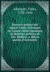 Discorsi politici del signor Fabio ALbergati ne i quali viena riprouata la dottrina politica di Gio. Bodino, e difesa quella d
