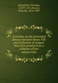 A treatise on the pretended divorce between Henry VIII and Catharine of Aragon. Now first printed from a collation of four manuscripts
