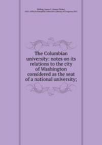 The Columbian university: notes on its relations to the city of Washington considered as the seat of a national university;