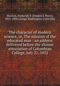 The character of modern science, or, The mission of the educated man : an address delivered before the alumni association of Columbian College, July 21, 1852