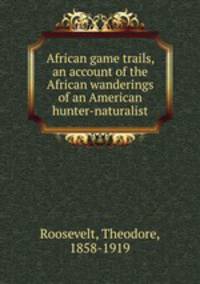African game trails, an account of the African wanderings of an American hunter-naturalist