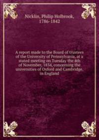 A report made to the Board of trustees of the University of Pennsylvania, at a stated meeting on Tuesday the 4th of November, 1834, concerning the universities of Oxford and Cambridge, in England