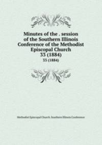 Minutes of the . session of the Southern Illinois Conference of the Methodist Episcopal Church. 33 (1884)