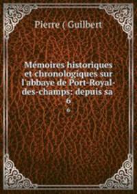 Mmoires historiques et chronologiques sur l`abbaye de Port-Royal-des-champs: depuis sa .. 6