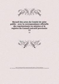 Recueil des actes du Comite de salut public : avec la correspondance officielle des representants en mission et le registre du Conseil executif provisoire. 15