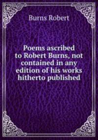 Poems ascribed to Robert Burns, not contained in any edition of his works hitherto published