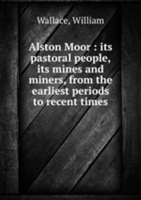 Alston Moor : its pastoral people, its mines and miners, from the earliest periods to recent times