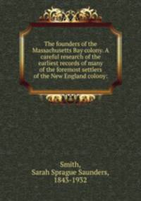 The founders of the Massachusetts Bay colony. A careful research of the earliest records of many of the foremost settlers of the New England colony: