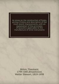 An essay on the construction of flutes, giving a history and description of the most recent improvements, with an explanation of the principles of acoustics applicable to the manufacture of wind instruments