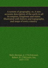 A system of geography; or, A new & accurate description of the earth in all its empires, kingdoms and states. Illustrated with history and topography, and maps of every country