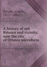 A history of old Bytown and vicinity, now the city of Ottawa microform
