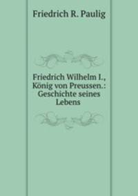 Friedrich Wilhelm I., Konig von Preussen.: Geschichte seines Lebens .