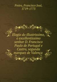 Elogio do illustrissimo, e excellentissimo senhor D. Francisco Paulo de Portugal e Castro, segunda marquez de Valenca .