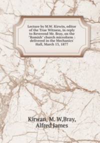 Lecture by M.W. Kirwin, editor of the True Witness, in reply to Reverend Mr. Bray, on the "Romish" church microform : delivered in the Mechanics` Hall, March 13, 1877