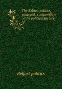 The Belfast politics, enlarged . compendium of the political history of .
