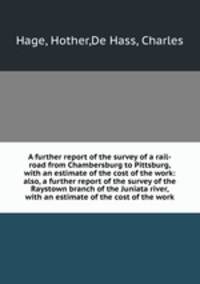 A further report of the survey of a rail-road from Chambersburg to Pittsburg, with an estimate of the cost of the work: also, a further report of the survey of the Raystown branch of the Juniata river, with an estimate of the cost of the work