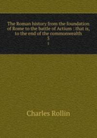 The Roman history from the foundation of Rome to the battle of Actium : that is, to the end of the commonwealth. 5