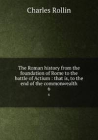 The Roman history from the foundation of Rome to the battle of Actium : that is, to the end of the commonwealth. 6