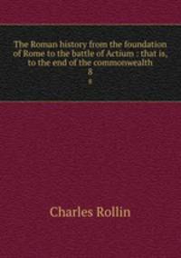 The Roman history from the foundation of Rome to the battle of Actium : that is, to the end of the commonwealth. 8