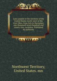 Laws passed in the territory of the United States north-west of the river Ohio, from July to December, one thousand seven hundred and ninety-two, inclusive. Published by authority