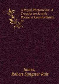 A Royal Rhetorician: A Treatise on Scottis Poesie, a Counterblaste to .