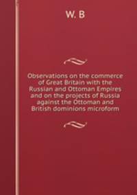 Observations on the commerce of Great Britain with the Russian and Ottoman Empires and on the projects of Russia against the Ottoman and British dominions microform