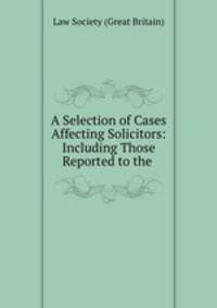 A Selection of Cases Affecting Solicitors: Including Those Reported to the .