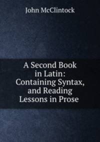 A Second Book in Latin: Containing Syntax, and Reading Lessons in Prose .