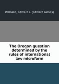 The Oregon question determined by the rules of international law microform