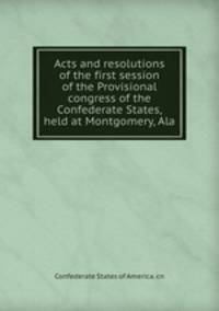 Acts and resolutions of the first session of the Provisional congress of the Confederate States, held at Montgomery, Ala