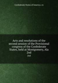 Acts and resolutions of the second session of the Provisional congress of the Confederate States, held at Montgomery, Ala. 2nd