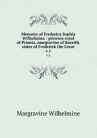 Memoirs of Frederica Sophia Wilhelmina : princess royal of Prussia, margravine of Bareith, sister of Frederick the Great. v.1
