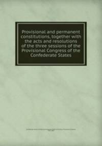 Provisional and permanent constitutions, together with the acts and resolutions of the three sessions of the Provisional Congress of the Confederate States