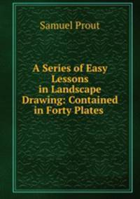 A Series of Easy Lessons in Landscape Drawing: Contained in Forty Plates .