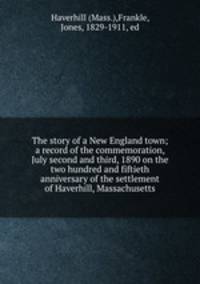 The story of a New England town; a record of the commemoration, July second and third, 1890 on the two hundred and fiftieth anniversary of the settlement of Haverhill, Massachusetts