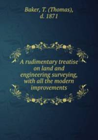 A rudimentary treatise on land and engineering surveying, with all the modern improvements