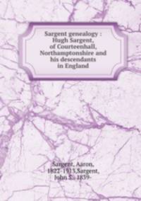Sargent genealogy : Hugh Sargent, of Courteenhall, Northamptonshire and his descendants in England
