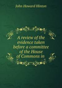 A review of the evidence taken before a committee of the House of Commons in .