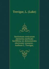 Sectionum conicarum elementa methodo facilllima sic demonstrata electronic resource. . Authore L. Trevigar,
