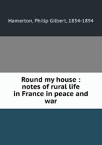 Round my house : notes of rural life in France in peace and war