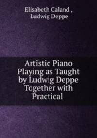 Artistic Piano Playing as Taught by Ludwig Deppe Together with Practical .