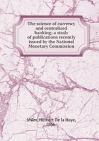 The science of currency and centralized banking; a study of publications recently issued by the National Monetary Commission