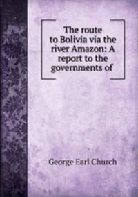 The route to Bolivia via the river Amazon: A report to the governments of .