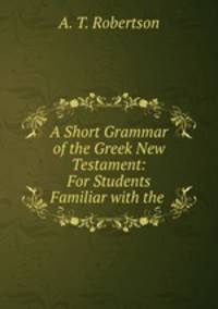 A Short Grammar of the Greek New Testament: For Students Familiar with the .