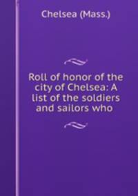 Roll of honor of the city of Chelsea: A list of the soldiers and sailors who .