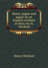 Rome, pagan and papal, by an English resident in that city H. Wreford.