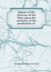 Report of the Director of the Mint upon the statistics of the production of .