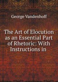 The Art of Elocution as an Essential Part of Rhetoric: With Instructions in .