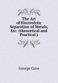 The Art of Electrolytic Separation of Metals, Etc: (theoretical and Practical.)