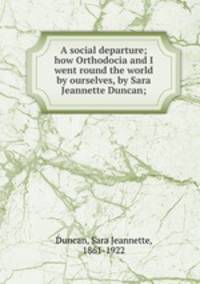 A social departure; how Orthodocia and I went round the world by ourselves, by Sara Jeannette Duncan;